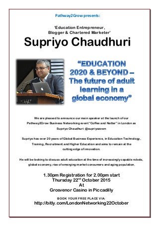 Pathway2Grow presents:
‘Education Entrepreneur,
Blogger & Chartered Marketer’
Supriyo Chaudhuri
We are pleased to announce our main speaker at the launch of our
Pathway2Grow Business Networking event “Coffee and Natter” in London as
Supriyo Chaudhuri @supriyozown
Supriyo has over 20 years of Global Business Experience, in Education Technology,
Training, Recruitment and Higher Education and aims to remain at the
cutting edge of innovation.
He will be looking to discuss adult education at the time of increasingly capable robots,
global economy, rise of emerging market consumers and aging population.
1.30pm Registration for 2.00pm start
Thursday 22nd
October 2015
At
Grosvenor Casino in Piccadilly
BOOK YOUR FREE PLACE VIA:
http://bitly.com/LondonNetworking22October
 