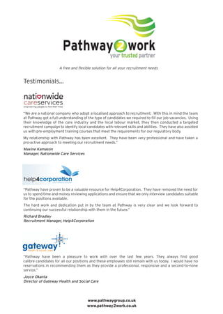 Testimonials...
“We are a national company who adopt a localised approach to recruitment. With this in mind the team
at Pathway got a full understanding of the type of candidates we required to fill our job vacancies. Using
their knowledge of the care industry and the local labour market, they then conducted a targeted
recruitment campaign to identify local candidates with relevant skills and abilities. They have also assisted
us with pre-employment training courses that meet the requirements for our regulatory body.
My relationship with Pathway has been excellent. They have been very professional and have taken a
pro-active approach to meeting our recruitment needs.”
Maxine Kamason
Manager, Nationwide Care Services
“Pathway have proven to be a valuable resource for Help4Corporation. They have removed the need for
us to spend time and money reviewing applications and ensure that we only interview candidates suitable
for the positions available.
The hard work and dedication put in by the team at Pathway is very clear and we look forward to
continuing our successful relationship with them in the future.”
Richard Bradley
Recruitment Manager, Help4Corporation
“Pathway have been a pleasure to work with over the last few years. They always find good
calibre candidates for all our positions and these employees still remain with us today. I would have no
reservations in recommending them as they provide a professional, responsive and a second-to-none
service.”
Joyce Okanta
Director of Gateway Health and Social Care
A free and flexible solution for all your recruitment needs
www.pathwaygroup.co.uk
www.pathway2work.co.uk
empowering people to live their lives

 