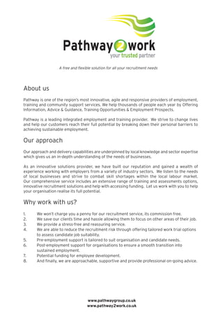 About us
Pathway is one of the region’s most innovative, agile and responsive providers of employment,
training and community support services. We help thousands of people each year by Offering
Information, Advice & Guidance, Training Opportunities & Employment Prospects.
Pathway is a leading integrated employment and training provider. We strive to change lives
and help our customers reach their full potential by breaking down their personal barriers to
achieving sustainable employment.
Our approach
Our approach and delivery capabilities are underpinned by local knowledge and sector expertise
which gives us an in-depth understanding of the needs of businesses.
As an innovative solutions provider, we have built our reputation and gained a wealth of
experience working with employers from a variety of industry sectors. We listen to the needs
of local businesses and strive to combat skill shortages within the local labour market.
Our comprehensive service includes an extensive range of training and assessments options,
innovative recruitment solutions and help with accessing funding. Let us work with you to help
your organisation realise its full potential.
Why work with us?
1. We won’t charge you a penny for our recruitment service, its commission free.
2. We save our clients time and hassle allowing them to focus on other areas of their job.
3. We provide a stress-free and reassuring service.
4. We are able to reduce the recruitment risk through offering tailored work trial options
to assess candidate job suitability.
5. Pre-employment support is tailored to suit organisation and candidate needs.
6. Post-employment support for organisations to ensure a smooth transition into
sustained employment.
7. Potential funding for employee development.
8. And finally, we are approachable, supportive and provide professional on-going advice.
A free and flexible solution for all your recruitment needs
www.pathwaygroup.co.uk
www.pathway2work.co.uk

 