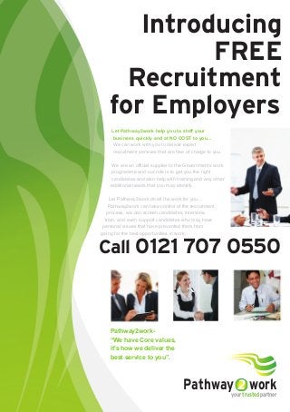 Introducing
FREE
Recruitment
for Employers
Call 0121 707 0550
Pathway2work-
“We have Core values,
it's how we deliver the
best service to you”.
Pathway workyour trusted partner
Let Pathway2work help you to staff your
business quickly and at NO COST to you...
We can work with you to deliver expert
recruitment services that are free of charge to you.
We are an official supplier to the Governments work
programme and our role is to get you the right
candidates and also help with training and any other
additional needs that you may identify.
Let Pathway2work do all the work for you...
Pathway2work can take control of the recruitment
process, we can screen candidates, interview,
train, and even support candidates who may have
personal issues that have prevented them from
going for the best opportunities in work.
 
