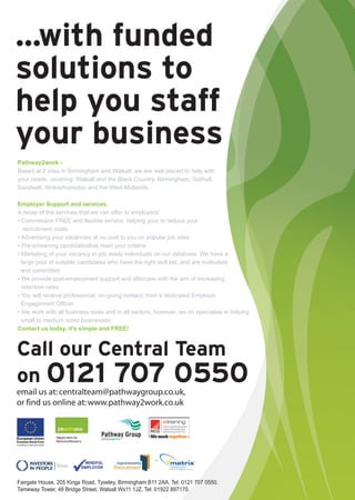...with funded
solutions to
help you staff
your business
Pathway2work -
Based at 2 sites in Birmingham and Walsall, we are well placed to help with
your needs, covering: Walsall and the Black Country, Birmingham, Solihull,
Sandwell, Wolverhampton and the West Midlands.

Employer Support and services.
A recap of the services that we can offer to employers:
• Commission FREE and flexible service, helping your to reduce your
   recruitment costs
• Advertising your vacancies at no cost to you on popular job sites
• Pre-screening candidatesthat meet your criteria
• Marketing of your vacancy to job ready individuals on our database. We have a
  large pool of suitable candidates who have the right skill set, and are motivated
  and committed
• We provide post-employment support and aftercare with the aim of increasing
  retention rates
• You will receive professional, on-going contact, from a dedicated Employer
  Engagement Officer
• We work with all business sizes and in all sectors, however, we do specialise in helping
  small to medium sized businesses
Contact us today, it's simple and FREE!



Call our Central Team
on 0121 707 0550
email us at: centralteam@pathwaygroup.co.uk,
or find us online at: www.pathway2work.co.uk




Fairgate House, 205 Kings Road, Tyseley, Birmingham B11 2AA. Tel: 0121 707 0550.
Tameway Tower, 48 Bridge Street, Walsall Ws11 1JZ. Tel: 01922 897170.
 