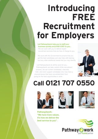 Introducing
            FREE
     Recruitment
   for Employers
    Let Pathway2work help you to staff your
    business quickly and at NO COST to you...
    We can work with you to deliver expert
    recruitment services that are free of charge to you.

    We work with the Government to ensure that you
    get the best candidates and also help with training
    and any other additional needs that you may identify.

    Let Pathway2work do all the work for you...
   Pathway2work can take control of the recruitment
  process, we can screen candidates, interview,
 train, and even support candidates who may have p
ersonal issues that have prevented them from
going for the best opportunities in work.




Call 0121 707 0550



    Pathway2work-
    “We have Core values,
    it's how we deliver the
    best service to you”.



                                                 work
                                     Pathway trusted partner
                                            your
 