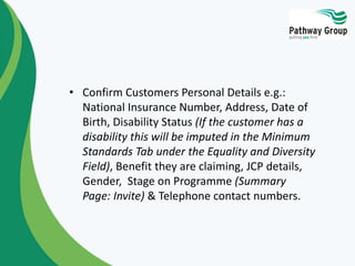 • Confirm Customers Personal Details e.g.:
National Insurance Number, Address, Date of
Birth, Disability Status (If the customer has a
disability this will be imputed in the Minimum
Standards Tab under the Equality and Diversity
Field), Benefit they are claiming, JCP details,
Gender, Stage on Programme (Summary
Page: Invite) & Telephone contact numbers.
 