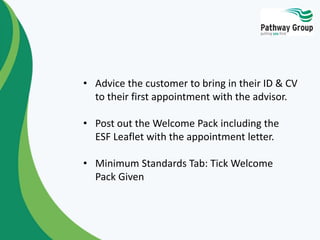 • Advice the customer to bring in their ID & CV
to their first appointment with the advisor.
• Post out the Welcome Pack including the
ESF Leaflet with the appointment letter.
• Minimum Standards Tab: Tick Welcome
Pack Given
 