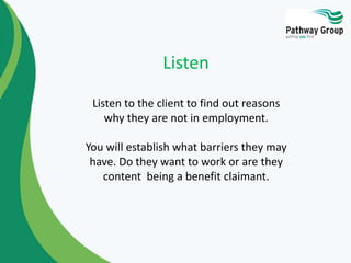 Listen to the client to find out reasons
why they are not in employment.
You will establish what barriers they may
have. Do they want to work or are they
content being a benefit claimant.
Listen
 