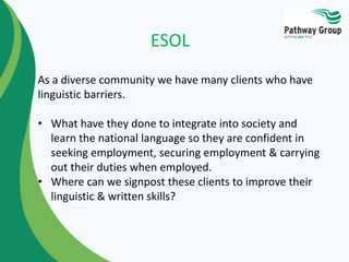 As a diverse community we have many clients who have
linguistic barriers.
• What have they done to integrate into society and
learn the national language so they are confident in
seeking employment, securing employment & carrying
out their duties when employed.
• Where can we signpost these clients to improve their
linguistic & written skills?
ESOL
 