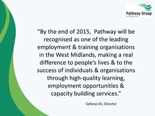 “By the end of 2015, Pathway will be
recognised as one of the leading
employment & training organisations
in the West Midlands, making a real
difference to people’s lives & to the
success of individuals & organisations
through high-quality learning,
employment opportunities &
capacity building services.”
- Safaraz Ali, Director
 