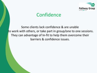 Some clients lack confidence & are unable
to work with others, or take part in group/one to one sessions.
They can advantage of In-fit to help them overcome their
barriers & confidence issues.
Confidence
 
