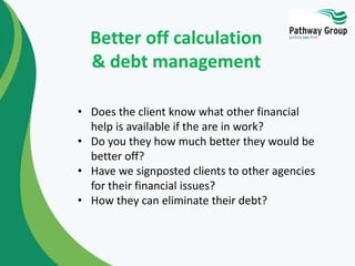 Better off calculation
& debt management
• Does the client know what other financial
help is available if the are in work?
• Do you they how much better they would be
better off?
• Have we signposted clients to other agencies
for their financial issues?
• How they can eliminate their debt?
 
