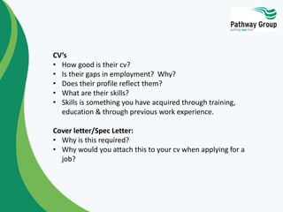 CV’s
• How good is their cv?
• Is their gaps in employment? Why?
• Does their profile reflect them?
• What are their skills?
• Skills is something you have acquired through training,
education & through previous work experience.
Cover letter/Spec Letter:
• Why is this required?
• Why would you attach this to your cv when applying for a
job?
 