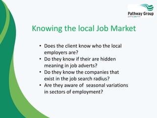 • Does the client know who the local
employers are?
• Do they know if their are hidden
meaning in job adverts?
• Do they know the companies that
exist in the job search radius?
• Are they aware of seasonal variations
in sectors of employment?
Knowing the local Job Market
 