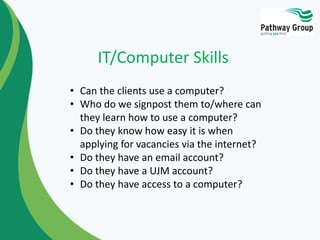 • Can the clients use a computer?
• Who do we signpost them to/where can
they learn how to use a computer?
• Do they know how easy it is when
applying for vacancies via the internet?
• Do they have an email account?
• Do they have a UJM account?
• Do they have access to a computer?
IT/Computer Skills
 