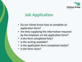 • Do our clients know how to complete an
application form?
• Are they supplying the information required
by the employer on the application form?
• Is the form completed fully?
• Is the writing readable?
• Is the application form completed neatly?
• Is the form clean?
Job Application
 