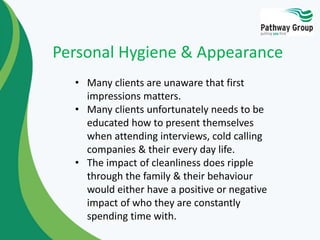 • Many clients are unaware that first
impressions matters.
• Many clients unfortunately needs to be
educated how to present themselves
when attending interviews, cold calling
companies & their every day life.
• The impact of cleanliness does ripple
through the family & their behaviour
would either have a positive or negative
impact of who they are constantly
spending time with.
Personal Hygiene & Appearance
 