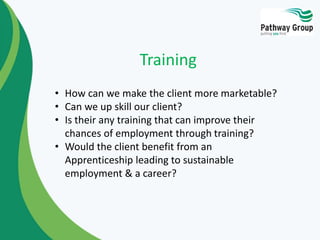 • How can we make the client more marketable?
• Can we up skill our client?
• Is their any training that can improve their
chances of employment through training?
• Would the client benefit from an
Apprenticeship leading to sustainable
employment & a career?
Training
 