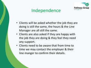 • Clients will be asked whether the job they are
doing is still the same, the hours & the Line
Manager are all still the same.
• Clients are also asked if they are happy with
the job they are doing & they feel they need
any support.
• Clients need to be aware that from time to
time we may contact the employer & their
line manger to confirm their details.
Independence
 