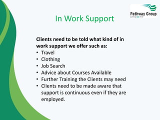 Clients need to be told what kind of in
work support we offer such as:
• Travel
• Clothing
• Job Search
• Advice about Courses Available
• Further Training the Clients may need
• Clients need to be made aware that
support is continuous even if they are
employed.
In Work Support
 