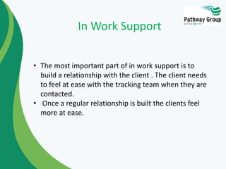 In Work Support
• The most important part of in work support is to
build a relationship with the client . The client needs
to feel at ease with the tracking team when they are
contacted.
• Once a regular relationship is built the clients feel
more at ease.
 