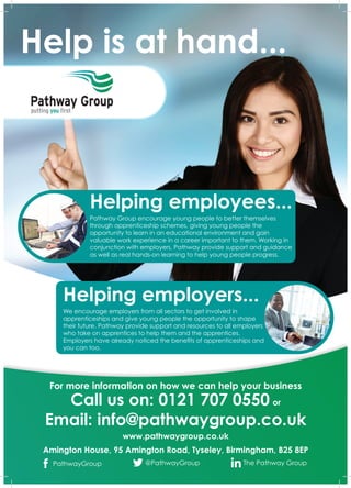 Helping employees...
Pathway Group encourage young people to better themselves
through apprenticeship schemes, giving young people the
opportunity to learn in an educational environment and gain
valuable work experience in a career important to them. Working in
conjunction with employers, Pathway provide support and guidance
as well as real hands-on learning to help young people progress.
Helping employers...
We encourage employers from all sectors to get involved in
apprenticeships and give young people the opportunity to shape
their future. Pathway provide support and resources to all employers
who take on apprentices to help them and the apprentices.
Employers have already noticed the benefits of apprenticeships and
you can too.
For more information on how we can help your business
PathwayGroup @PathwayGroup The Pathway Group
Call us on: 0121 707 0550 or
Email: info@pathwaygroup.co.uk
www.pathwaygroup.co.uk
Amington House, 95 Amington Road, Tyseley, Birmingham, B25 8EP
Help is at hand...
 