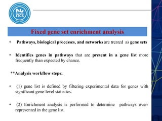 Fixed gene set enrichment analysis
• Pathways, biological processes, and networks are treated as gene sets
• Identifies genes in pathways that are present in a gene list more
frequently than expected by chance.
**Analysis workflow steps:
• (1) gene list is defined by filtering experimental data for genes with
significant gene-level statistics.
• (2) Enrichment analysis is performed to determine pathways over-
represented in the gene list.
 