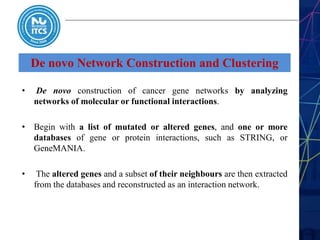 De novo Network Construction and Clustering
• De novo construction of cancer gene networks by analyzing
networks of molecular or functional interactions.
• Begin with a list of mutated or altered genes, and one or more
databases of gene or protein interactions, such as STRING, or
GeneMANIA.
• The altered genes and a subset of their neighbours are then extracted
from the databases and reconstructed as an interaction network.
 