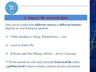2- Import the network data
Data can be loaded from different sources in different formats
depends on your biological question :
1) Public databases ( String, Wikipathways,…etc)
2) Local or remote file
3) Software apps like (Biopax, KEGG,…etc) in Cytoscape.
***In the tutorial we will load a network from local file called
( galFiltered.sif ) which contains a protein–protein interactions
 