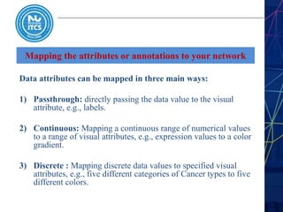 Mapping the attributes or annotations to your network
Data attributes can be mapped in three main ways:
1) Passthrough: directly passing the data value to the visual
attribute, e.g., labels.
2) Continuous: Mapping a continuous range of numerical values
to a range of visual attributes, e.g., expression values to a color
gradient.
3) Discrete : Mapping discrete data values to specified visual
attributes, e.g., five different categories of Cancer types to five
different colors.
 