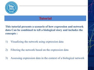 Tutorial
This tutorial presents a scenario of how expression and network
data Can be combined to tell a biological story and includes the
concepts :
1) Visualizing the network using expression data
2) Filtering the network based on the expression data
3) Assessing expression data in the context of a biological network
 