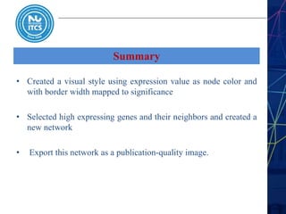 Summary
• Created a visual style using expression value as node color and
with border width mapped to significance
• Selected high expressing genes and their neighbors and created a
new network
• Export this network as a publication-quality image.
 