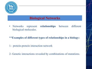 Biological Networks
• Networks represent relationships between different
biological molecules.
**Examples of different types of relationships in a biology:
1- protein-protein interaction network
2- Genetic interactions revealed by combinations of mutations.
 