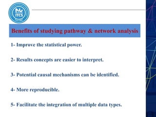 Benefits of studying pathway & network analysis
1- Improve the statistical power.
2- Results concepts are easier to interpret.
3- Potential causal mechanisms can be identified.
4- More reproducible.
5- Facilitate the integration of multiple data types.
 