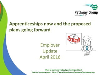 Want to learn more about partnering with us?
See our company page: https://www.linkedin.com/company/pathwaygroup
Apprenticeships now and the proposed
plans going forward
Employer
Update
April 2016
 