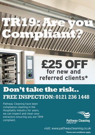for new and
referred clients*
visit: www.pathwaycleaning.co.uk
*Terms and conditions apply.
Pathway Cleaning have been
compliance cleaning in the
Hospitality industry for years,
we can inspect and clean your
extractors ensuring you are TR19
compliant.
FREE INSPECTION:0121 236 1448
TR19:Are you
Compliant?
£25 OFF
`````
Don’t take the risk..
 