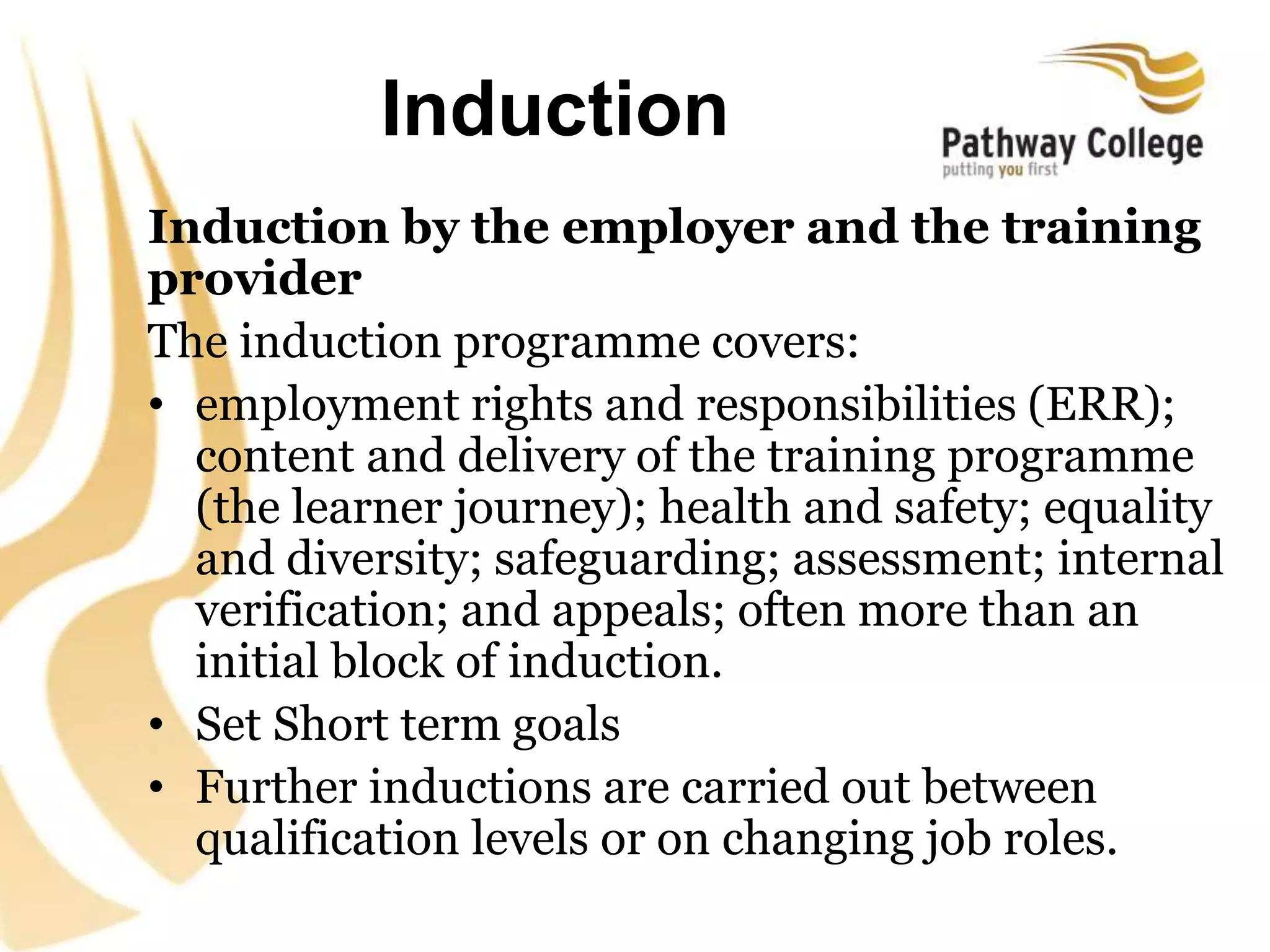 Induction
Induction by the employer and the training
provider
The induction programme covers:
• employment rights and responsibilities (ERR);
content and delivery of the training programme
(the learner journey); health and safety; equality
and diversity; safeguarding; assessment; internal
verification; and appeals; often more than an
initial block of induction.
• Set Short term goals
• Further inductions are carried out between
qualification levels or on changing job roles.
 