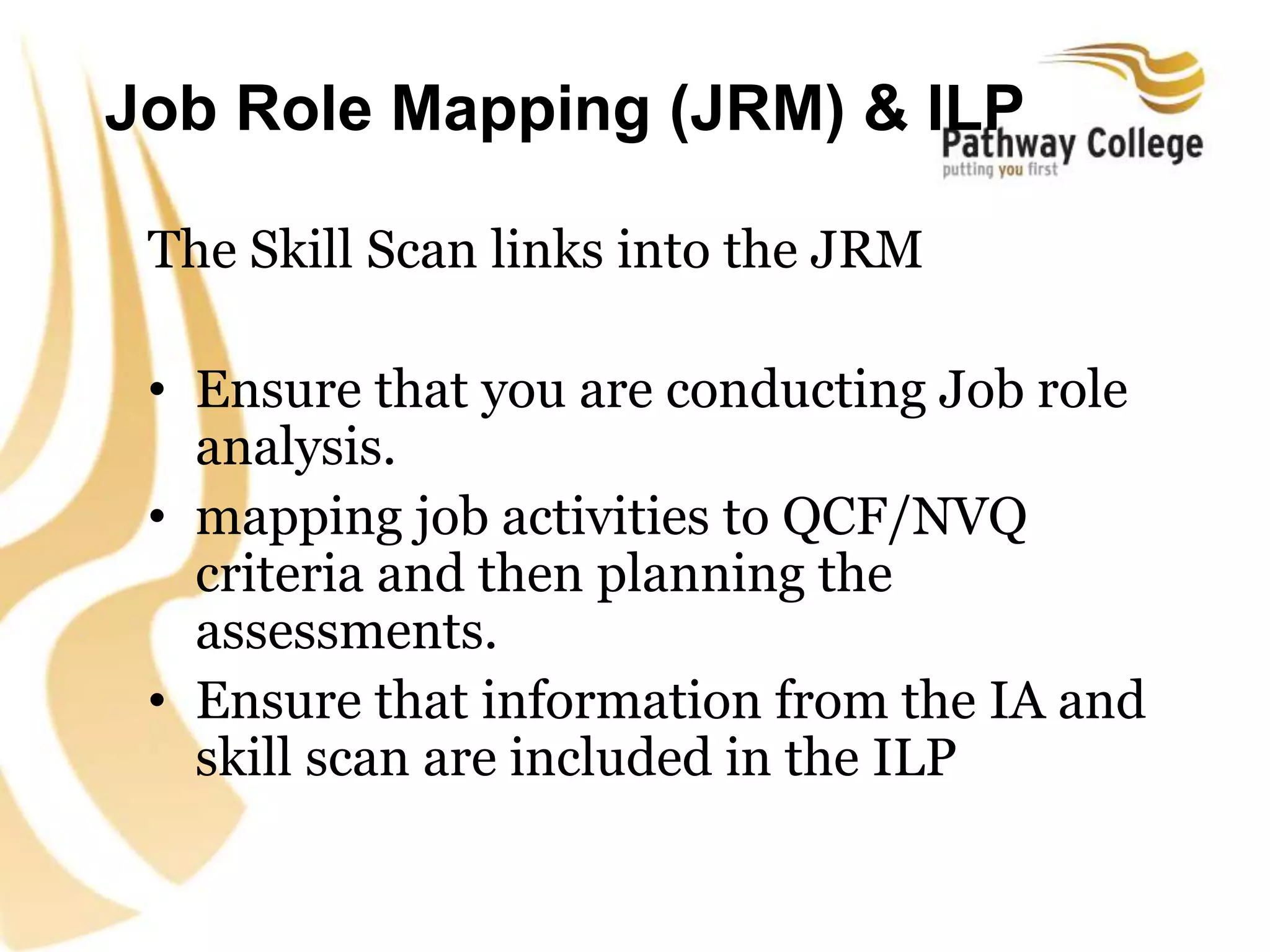 Job Role Mapping (JRM) & ILP
The Skill Scan links into the JRM
• Ensure that you are conducting Job role
analysis.
• mapping job activities to QCF/NVQ
criteria and then planning the
assessments.
• Ensure that information from the IA and
skill scan are included in the ILP
 