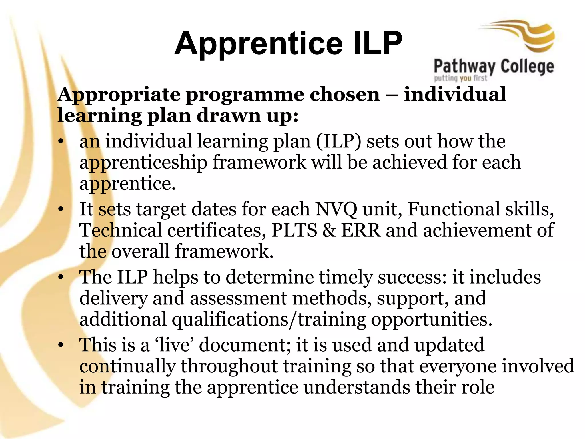 Apprentice ILP
Appropriate programme chosen – individual
learning plan drawn up:
• an individual learning plan (ILP) sets out how the
apprenticeship framework will be achieved for each
apprentice.
• It sets target dates for each NVQ unit, Functional skills,
Technical certificates, PLTS & ERR and achievement of
the overall framework.
• The ILP helps to determine timely success: it includes
delivery and assessment methods, support, and
additional qualifications/training opportunities.
• This is a ‘live’ document; it is used and updated
continually throughout training so that everyone involved
in training the apprentice understands their role
 