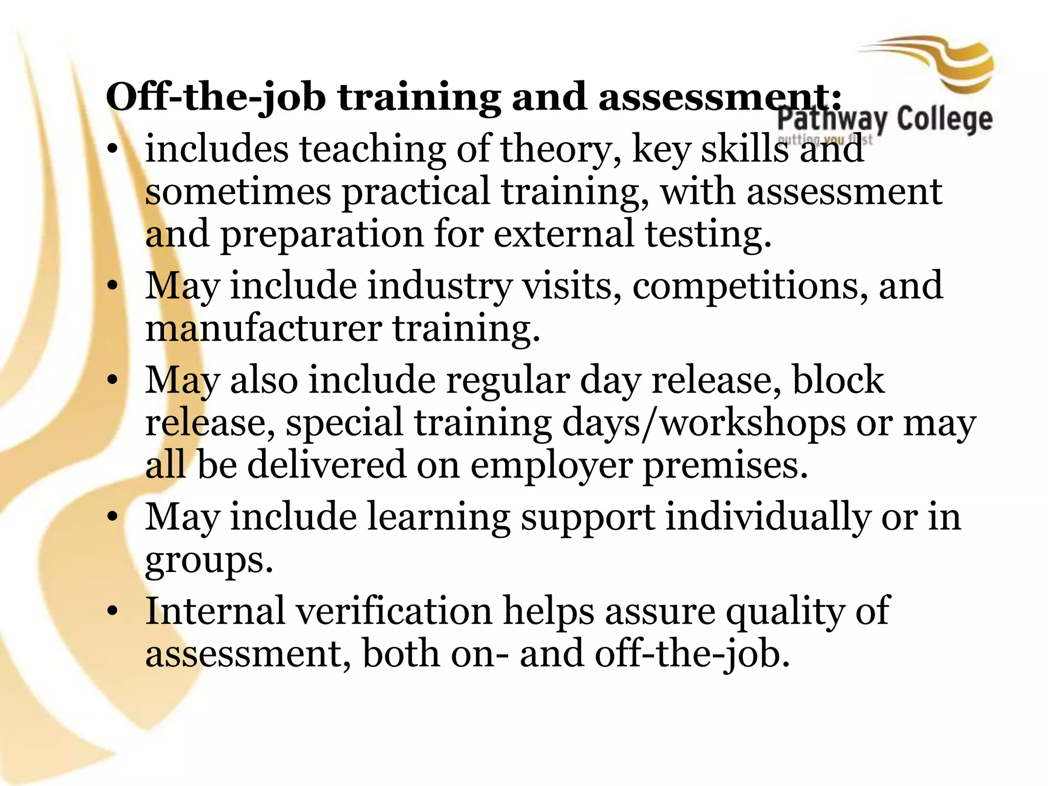 Off-the-job training and assessment:
• includes teaching of theory, key skills and
sometimes practical training, with assessment
and preparation for external testing.
• May include industry visits, competitions, and
manufacturer training.
• May also include regular day release, block
release, special training days/workshops or may
all be delivered on employer premises.
• May include learning support individually or in
groups.
• Internal verification helps assure quality of
assessment, both on- and off-the-job.
 