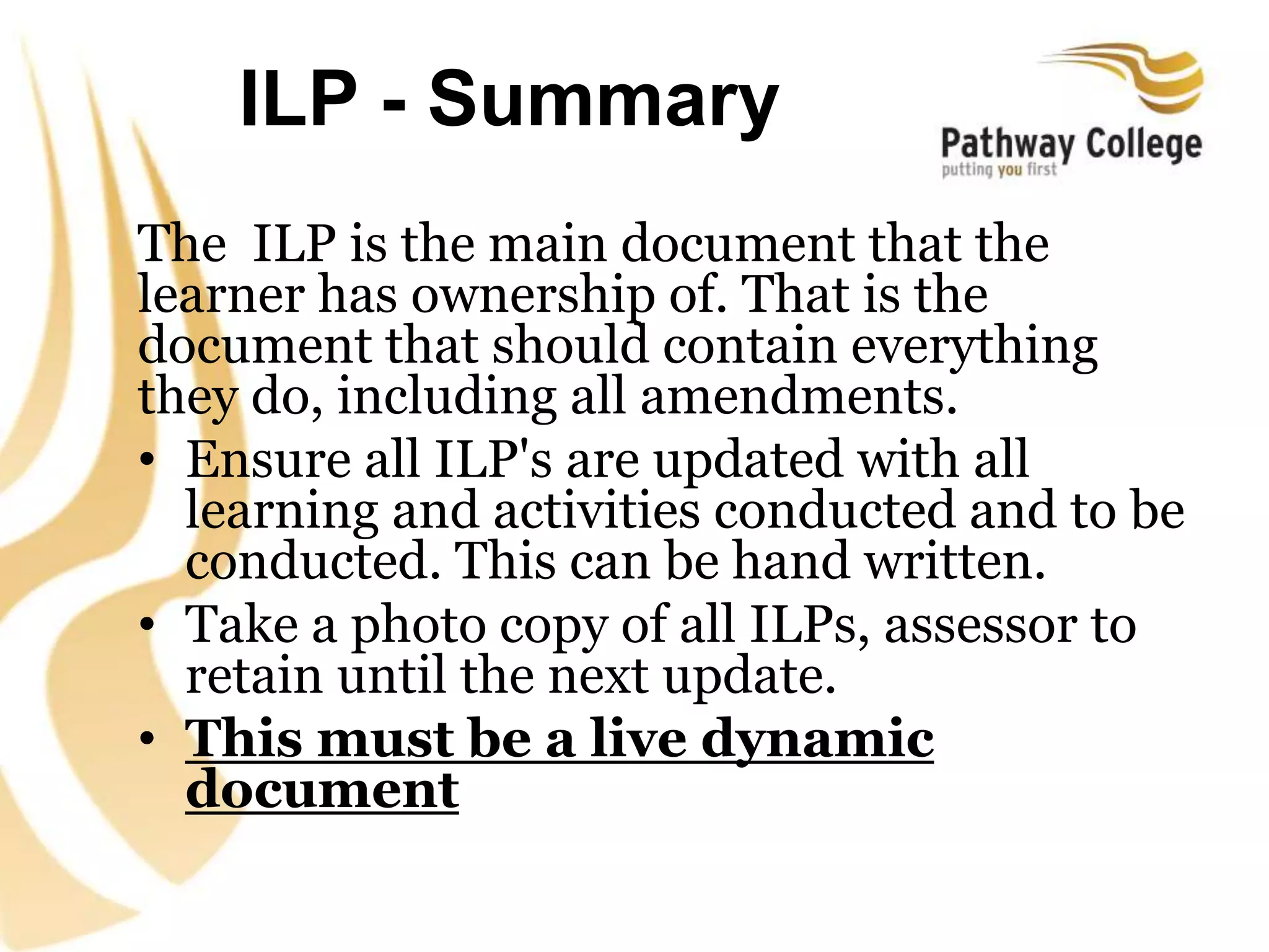 ILP - Summary
The ILP is the main document that the
learner has ownership of. That is the
document that should contain everything
they do, including all amendments.
• Ensure all ILP's are updated with all
learning and activities conducted and to be
conducted. This can be hand written.
• Take a photo copy of all ILPs, assessor to
retain until the next update.
• This must be a live dynamic
document
 