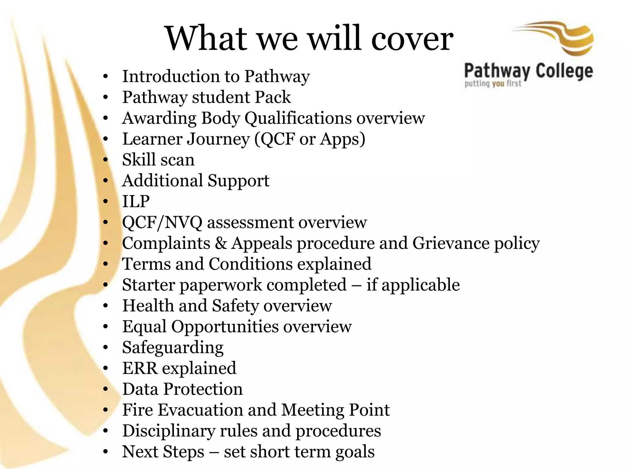 What we will cover
• Introduction to Pathway
• Pathway student Pack
• Awarding Body Qualifications overview
• Learner Journey (QCF or Apps)
• Skill scan
• Additional Support
• ILP
• QCF/NVQ assessment overview
• Complaints & Appeals procedure and Grievance policy
• Terms and Conditions explained
• Starter paperwork completed – if applicable
• Health and Safety overview
• Equal Opportunities overview
• Safeguarding
• ERR explained
• Data Protection
• Fire Evacuation and Meeting Point
• Disciplinary rules and procedures
• Next Steps – set short term goals
 