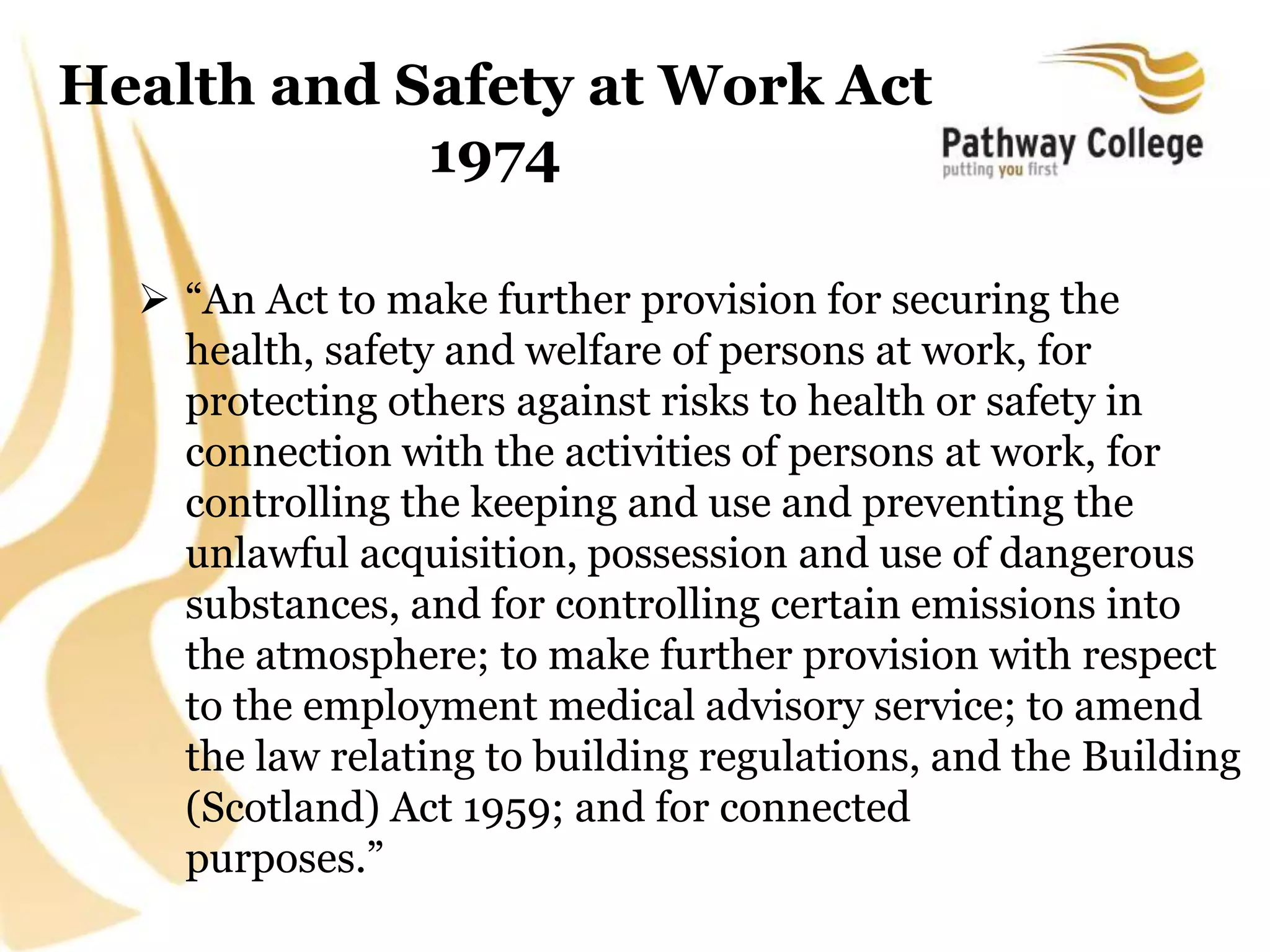 Health and Safety at Work Act
1974
 “An Act to make further provision for securing the
health, safety and welfare of persons at work, for
protecting others against risks to health or safety in
connection with the activities of persons at work, for
controlling the keeping and use and preventing the
unlawful acquisition, possession and use of dangerous
substances, and for controlling certain emissions into
the atmosphere; to make further provision with respect
to the employment medical advisory service; to amend
the law relating to building regulations, and the Building
(Scotland) Act 1959; and for connected
purposes.”
 