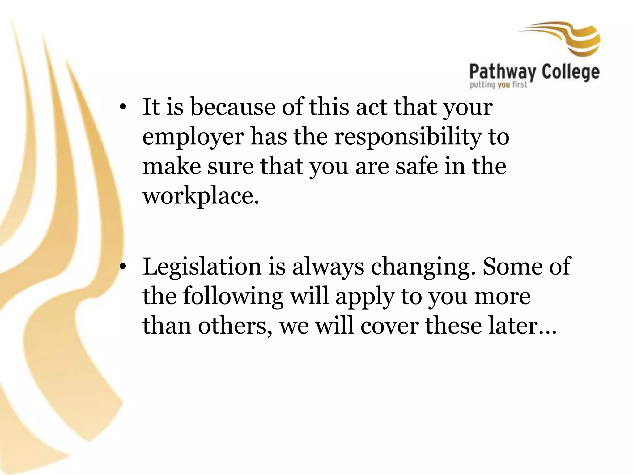 • It is because of this act that your
employer has the responsibility to
make sure that you are safe in the
workplace.
• Legislation is always changing. Some of
the following will apply to you more
than others, we will cover these later…
 