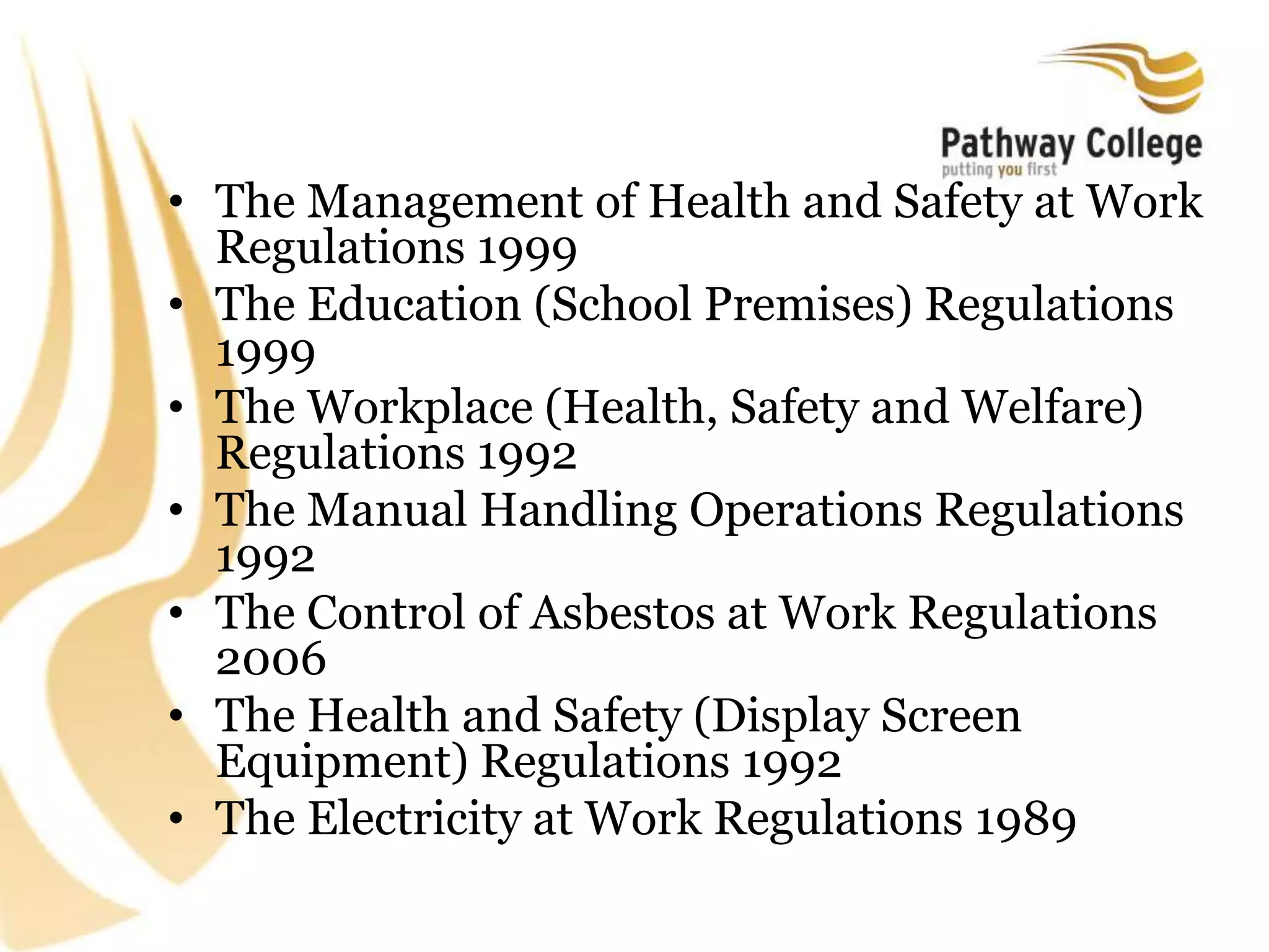 • The Management of Health and Safety at Work
Regulations 1999
• The Education (School Premises) Regulations
1999
• The Workplace (Health, Safety and Welfare)
Regulations 1992
• The Manual Handling Operations Regulations
1992
• The Control of Asbestos at Work Regulations
2006
• The Health and Safety (Display Screen
Equipment) Regulations 1992
• The Electricity at Work Regulations 1989
 