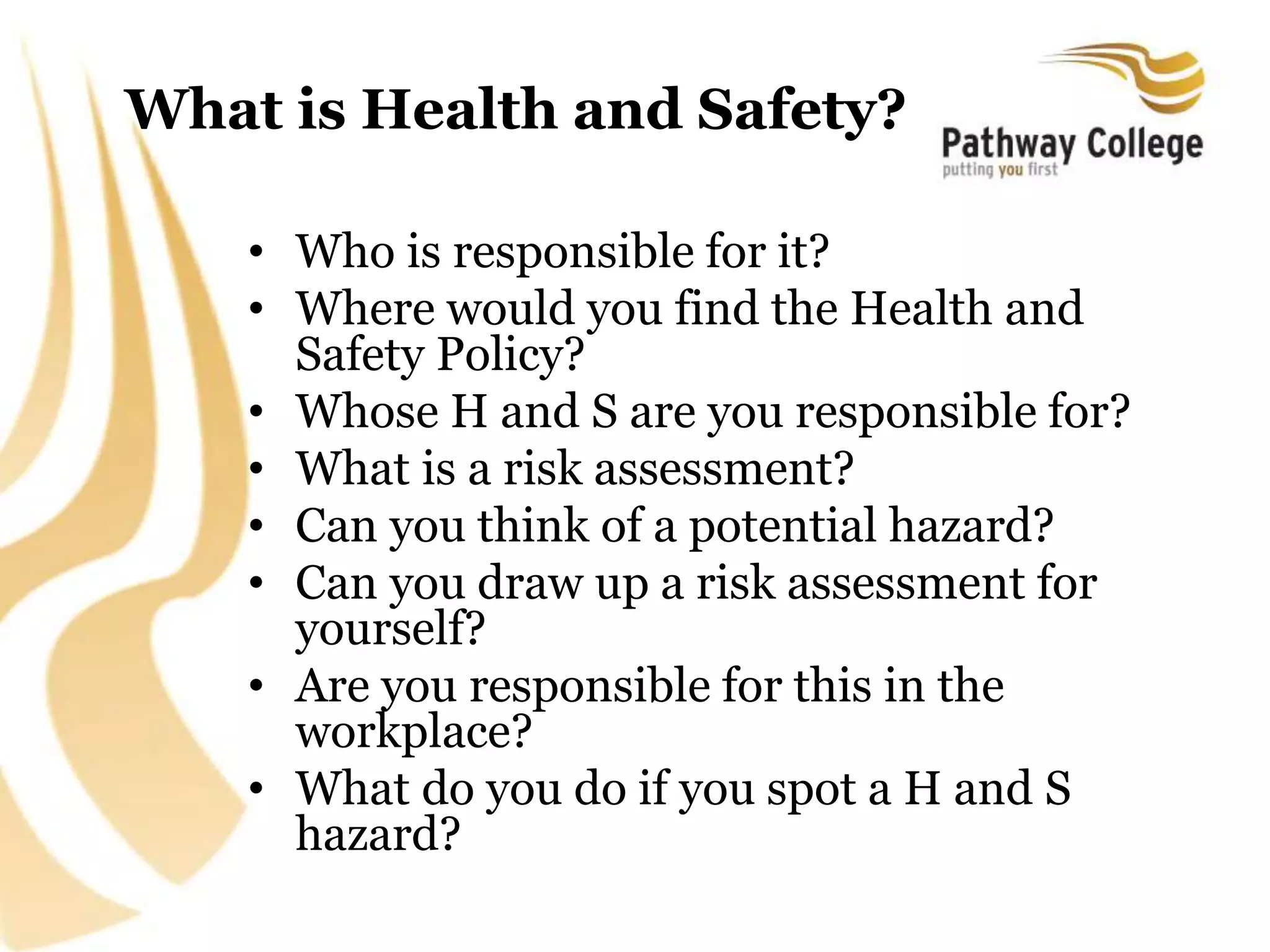 What is Health and Safety?
• Who is responsible for it?
• Where would you find the Health and
Safety Policy?
• Whose H and S are you responsible for?
• What is a risk assessment?
• Can you think of a potential hazard?
• Can you draw up a risk assessment for
yourself?
• Are you responsible for this in the
workplace?
• What do you do if you spot a H and S
hazard?
 