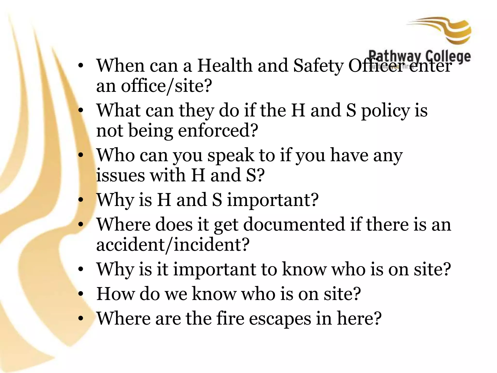 • When can a Health and Safety Officer enter
an office/site?
• What can they do if the H and S policy is
not being enforced?
• Who can you speak to if you have any
issues with H and S?
• Why is H and S important?
• Where does it get documented if there is an
accident/incident?
• Why is it important to know who is on site?
• How do we know who is on site?
• Where are the fire escapes in here?
 