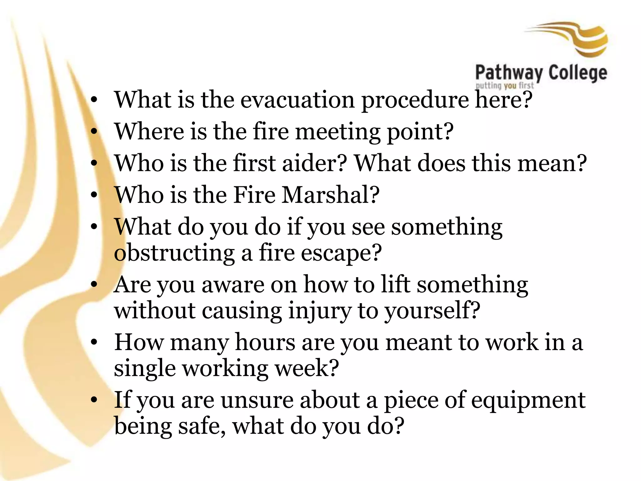 • What is the evacuation procedure here?
• Where is the fire meeting point?
• Who is the first aider? What does this mean?
• Who is the Fire Marshal?
• What do you do if you see something
obstructing a fire escape?
• Are you aware on how to lift something
without causing injury to yourself?
• How many hours are you meant to work in a
single working week?
• If you are unsure about a piece of equipment
being safe, what do you do?
 