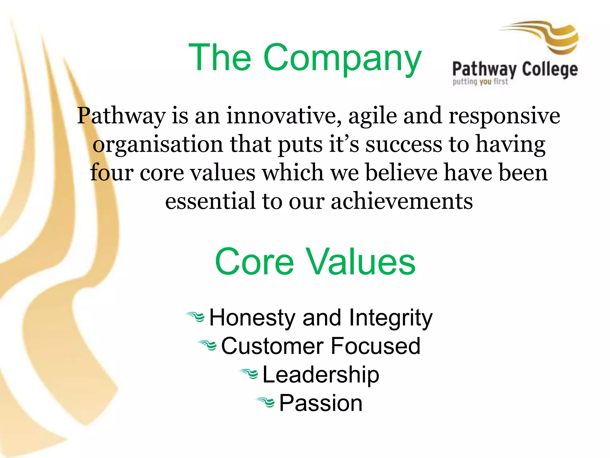 The Company
Pathway is an innovative, agile and responsive
organisation that puts it’s success to having
four core values which we believe have been
essential to our achievements
Core Values
Honesty and Integrity
Customer Focused
Leadership
Passion
 