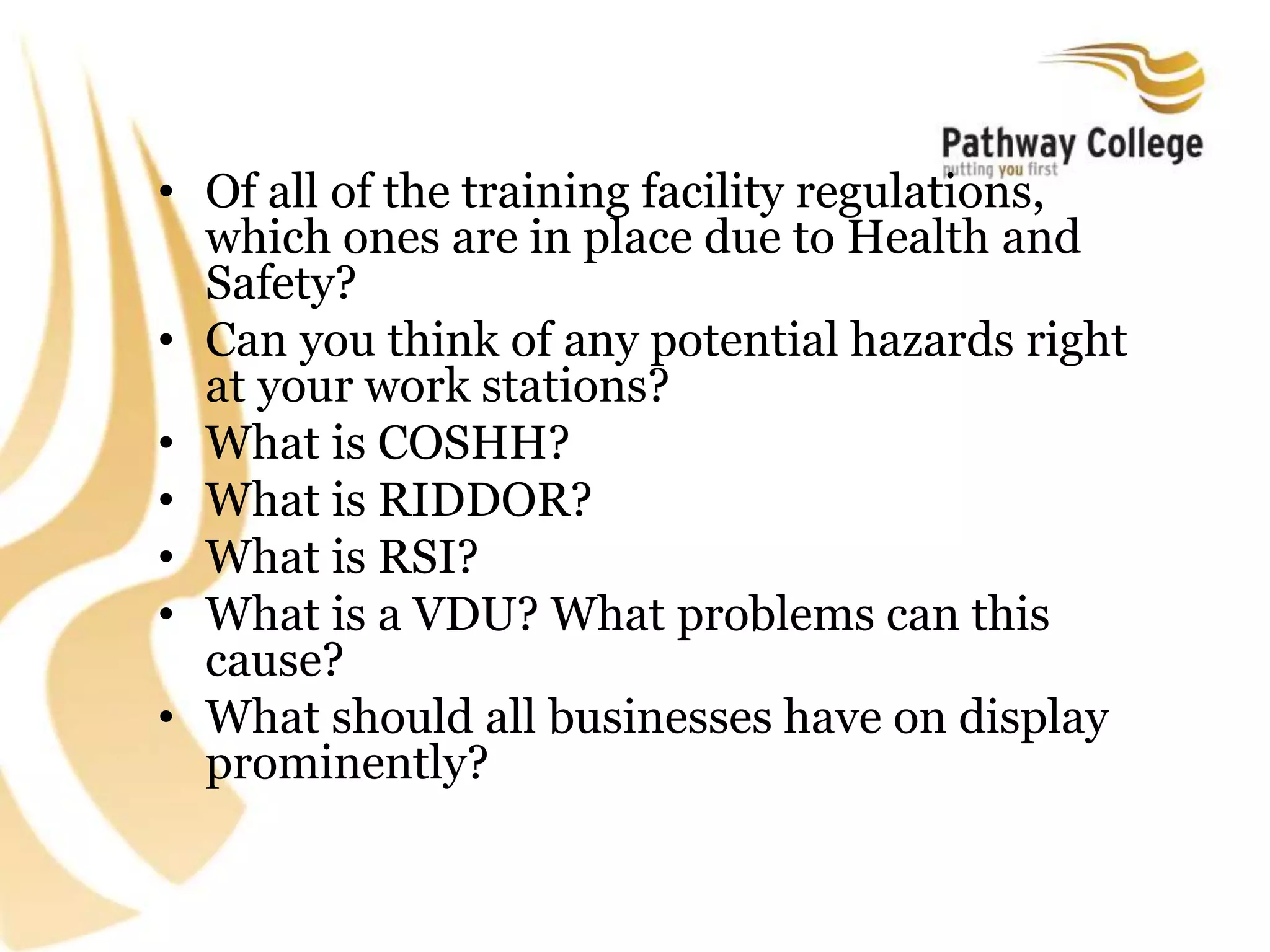 • Of all of the training facility regulations,
which ones are in place due to Health and
Safety?
• Can you think of any potential hazards right
at your work stations?
• What is COSHH?
• What is RIDDOR?
• What is RSI?
• What is a VDU? What problems can this
cause?
• What should all businesses have on display
prominently?
 