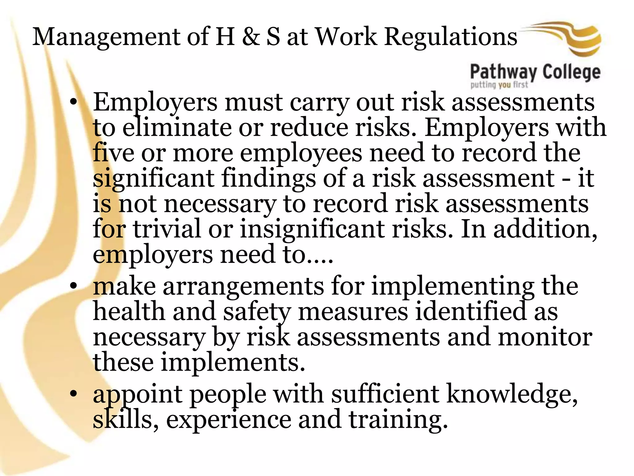 Management of H & S at Work Regulations
• Employers must carry out risk assessments
to eliminate or reduce risks. Employers with
five or more employees need to record the
significant findings of a risk assessment - it
is not necessary to record risk assessments
for trivial or insignificant risks. In addition,
employers need to….
• make arrangements for implementing the
health and safety measures identified as
necessary by risk assessments and monitor
these implements.
• appoint people with sufficient knowledge,
skills, experience and training.
 