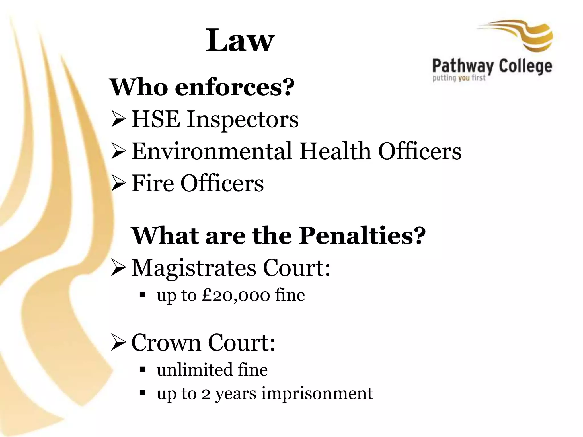 Law
Who enforces?
HSE Inspectors
Environmental Health Officers
Fire Officers
What are the Penalties?
Magistrates Court:
 up to £20,000 fine
Crown Court:
 unlimited fine
 up to 2 years imprisonment
 