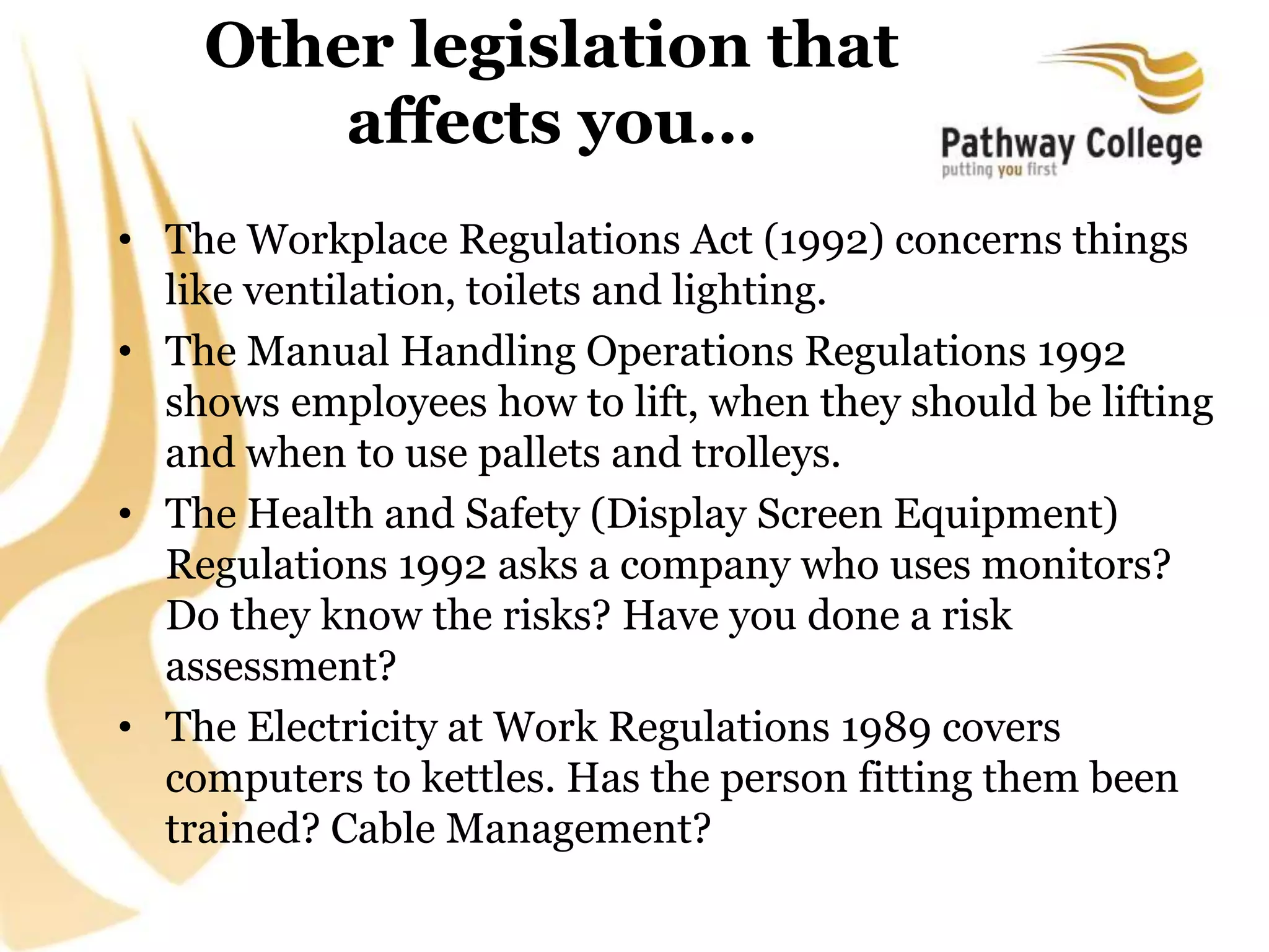 Other legislation that
affects you…
• The Workplace Regulations Act (1992) concerns things
like ventilation, toilets and lighting.
• The Manual Handling Operations Regulations 1992
shows employees how to lift, when they should be lifting
and when to use pallets and trolleys.
• The Health and Safety (Display Screen Equipment)
Regulations 1992 asks a company who uses monitors?
Do they know the risks? Have you done a risk
assessment?
• The Electricity at Work Regulations 1989 covers
computers to kettles. Has the person fitting them been
trained? Cable Management?
 